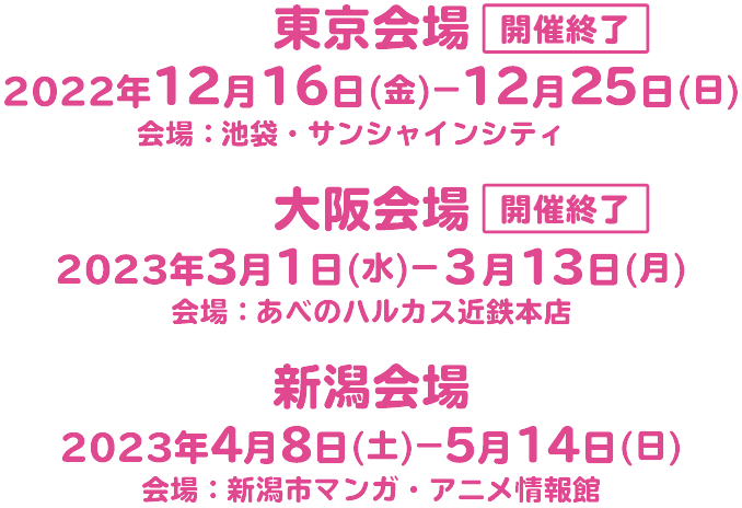 東京会場開催終了2022年12月16日(金)-12月25日(日)会場:池袋・サンシャインシティ大阪会場:2023年3月1日(水)-3月13日(月)会場:あべのハルカス近鉄本店新潟会場2023年4月8日(土)-5月14日(日)会場:新潟市マンガ・アニメ情報館